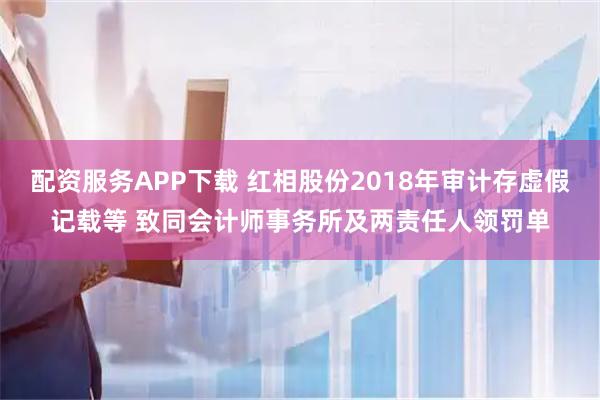 配资服务APP下载 红相股份2018年审计存虚假记载等 致同会计师事务所及两责任人领罚单