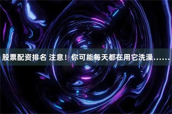 股票配资排名 注意！你可能每天都在用它洗澡……