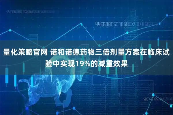 量化策略官网 诺和诺德药物三倍剂量方案在临床试验中实现19%的减重效果