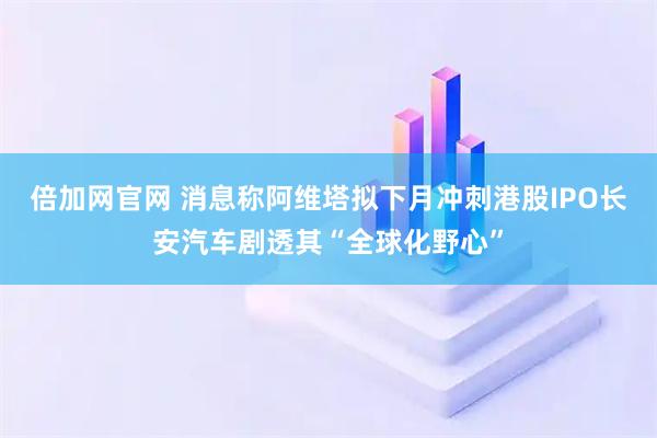 倍加网官网 消息称阿维塔拟下月冲刺港股IPO　长安汽车剧透其“全球化野心”