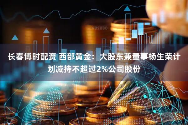 长春博时配资 西部黄金：大股东兼董事杨生荣计划减持不超过2%公司股份