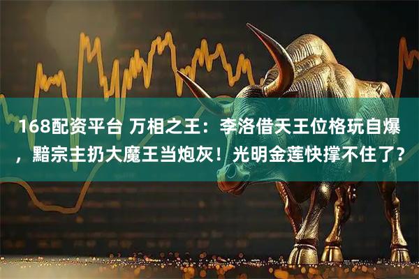168配资平台 万相之王：李洛借天王位格玩自爆，黯宗主扔大魔王当炮灰！光明金莲快撑不住了？