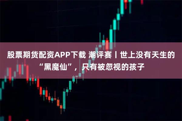 股票期货配资APP下载 潮评赛丨世上没有天生的“黑魔仙”，只有被忽视的孩子