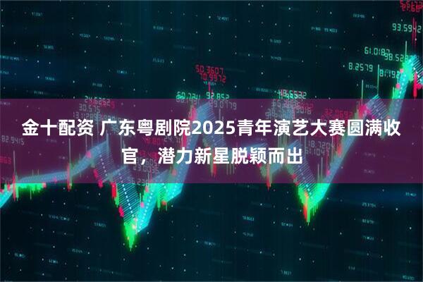 金十配资 广东粤剧院2025青年演艺大赛圆满收官，潜力新星脱颖而出