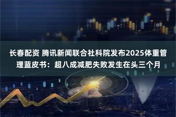 长春配资 腾讯新闻联合社科院发布2025体重管理蓝皮书：超八成减肥失败发生在头三个月