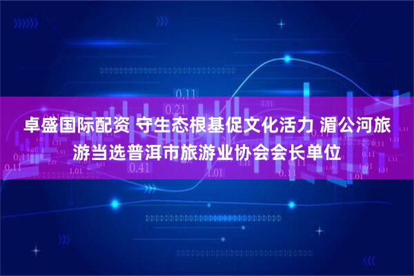 卓盛国际配资 守生态根基促文化活力 湄公河旅游当选普洱市旅游业协会会长单位