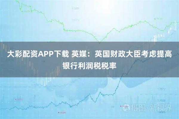 大彩配资APP下载 英媒：英国财政大臣考虑提高银行利润税税率