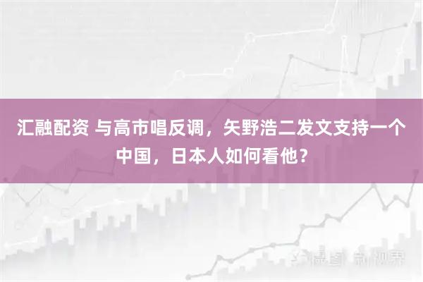 汇融配资 与高市唱反调，矢野浩二发文支持一个中国，日本人如何看他？
