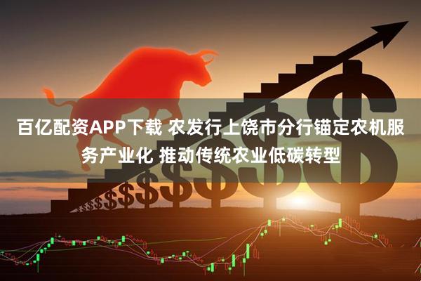 百亿配资APP下载 农发行上饶市分行锚定农机服务产业化 推动传统农业低碳转型