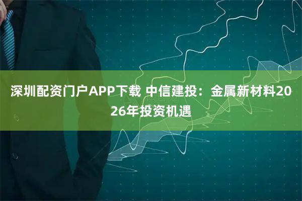 深圳配资门户APP下载 中信建投：金属新材料2026年投资机遇
