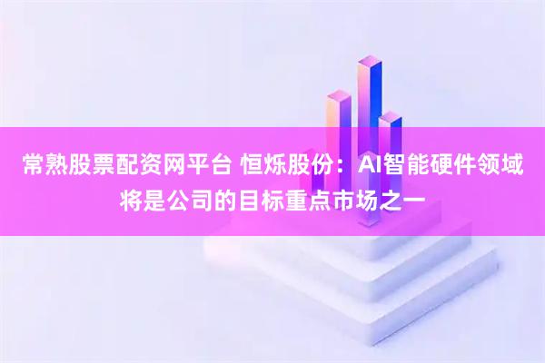 常熟股票配资网平台 恒烁股份：AI智能硬件领域将是公司的目标重点市场之一