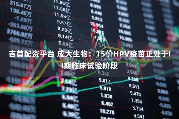 吉首配资平台 成大生物：15价HPV疫苗正处于II期临床试验阶段