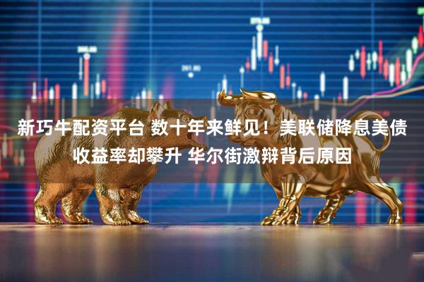 新巧牛配资平台 数十年来鲜见！美联储降息美债收益率却攀升 华尔街激辩背后原因