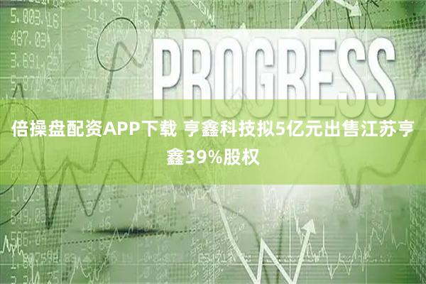 倍操盘配资APP下载 亨鑫科技拟5亿元出售江苏亨鑫39%股权