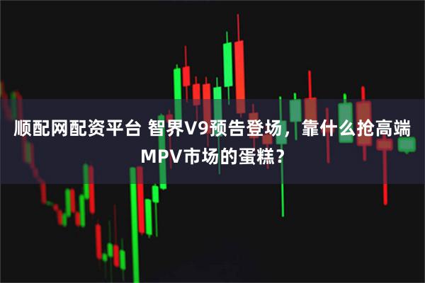 顺配网配资平台 智界V9预告登场，靠什么抢高端MPV市场的蛋糕？