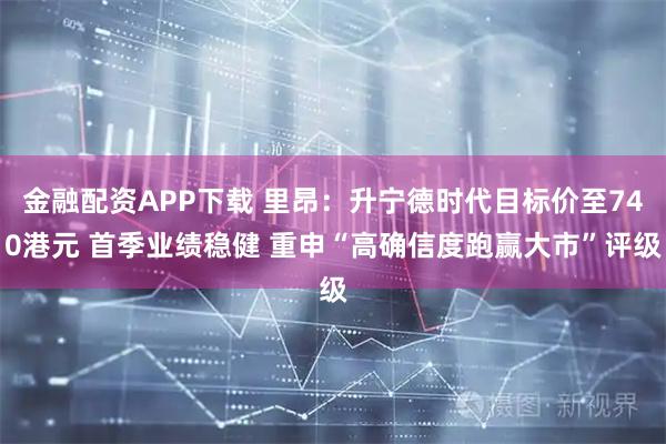 金融配资APP下载 里昂：升宁德时代目标价至740港元 首季业绩稳健 重申“高确信度跑赢大市”评级