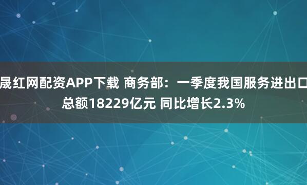 晟红网配资APP下载 商务部：一季度我国服务进出口总额18229亿元 同比增长2.3%