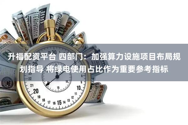 升福配资平台 四部门：加强算力设施项目布局规划指导 将绿电使用占比作为重要参考指标