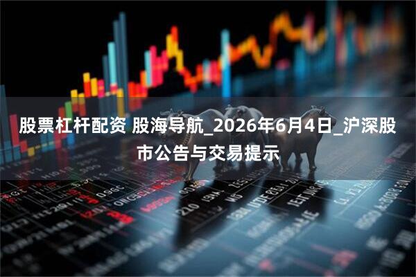 股票杠杆配资 股海导航_2026年6月4日_沪深股市公告与交易提示