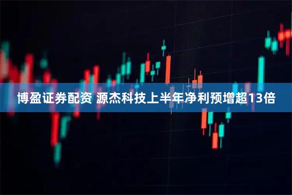 博盈证券配资 源杰科技上半年净利预增超13倍